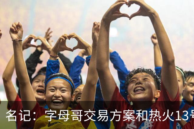 名记：字母哥交易方案&热火13号签存在不确定性 各队被迫搁置交易