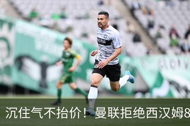 沉住气不抬价！曼联拒绝西汉姆8500万报价，只等铁锤帮降价放人